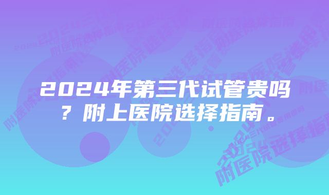 2024年第三代试管贵吗?附上医院选择指南。
