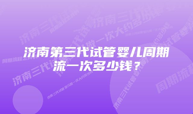 济南第三代试管婴儿周期流一次多少钱?