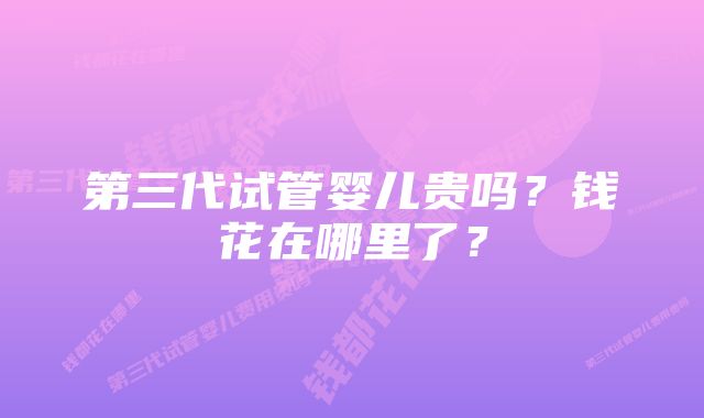 第三代试管婴儿贵吗?钱花在哪里了?