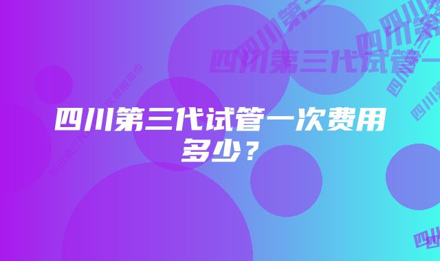 四川第三代试管一次费用多少?