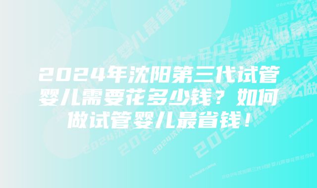 2024年沈阳第三代试管婴儿需要花多少钱?如何做试管婴儿最省钱!