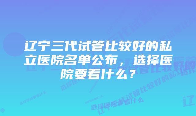 辽宁三代试管比较好的私立医院名单公布,选择医院要看什么?