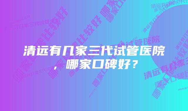 清远有几家三代试管医院,哪家口碑好?