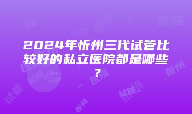 2024年忻州三代试管比较好的私立医院都是哪些?