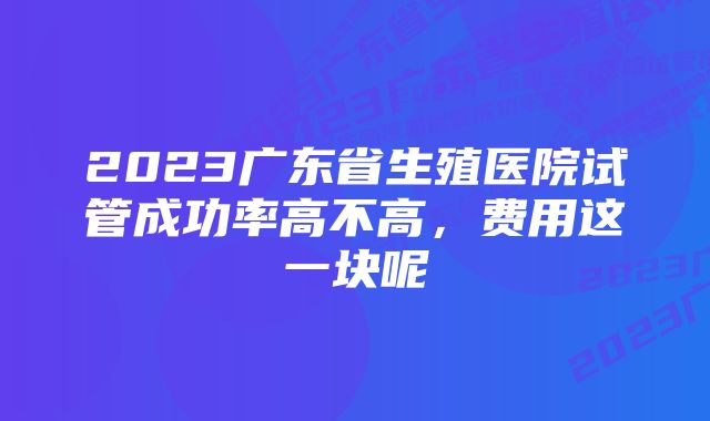 2023广东省生殖医院试管成功率高不高,费用这一块呢