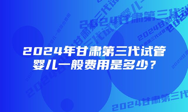 2024年甘肃第三代试管婴儿一般费用是多少?