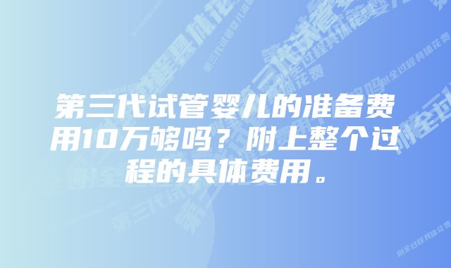 第三代试管婴儿的准备费用10万够吗?附上整个过程的具体费用。