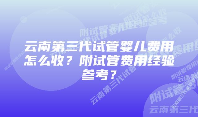 云南第三代试管婴儿费用怎么收?附试管费用经验参考?