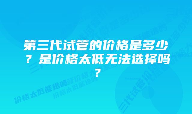 第三代试管的价格是多少?是价格太低无法选择吗?