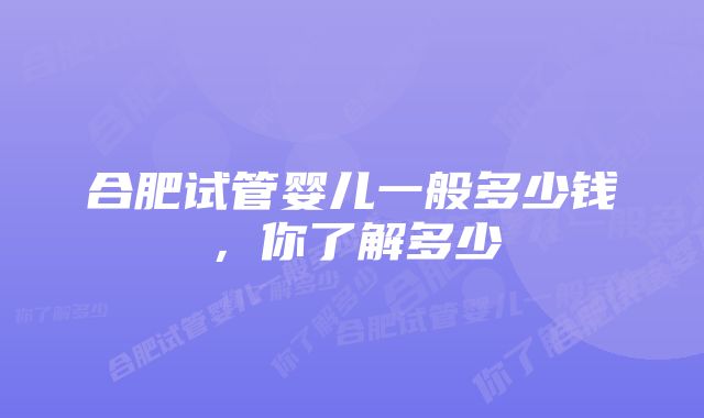 合肥试管婴儿一般多少钱,你了解多少