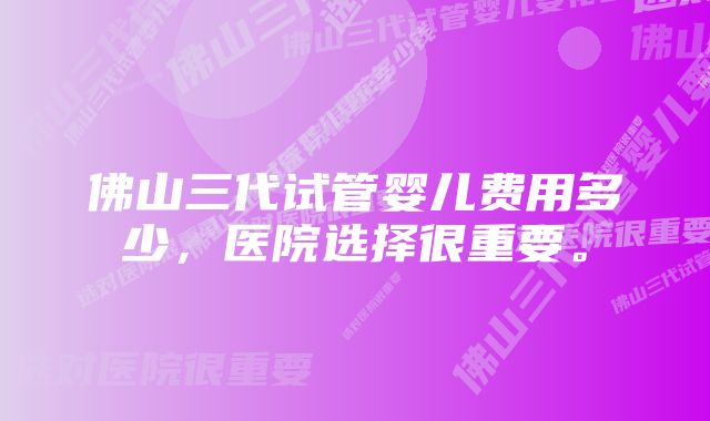 佛山三代试管婴儿费用多少,医院选择很重要。