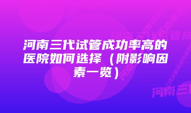 河南三代试管成功率高的医院如何选择(附影响因素一览)