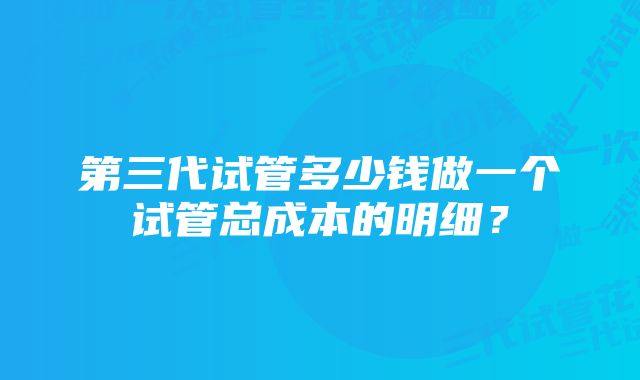 第三代试管多少钱做一个试管总成本的明细?