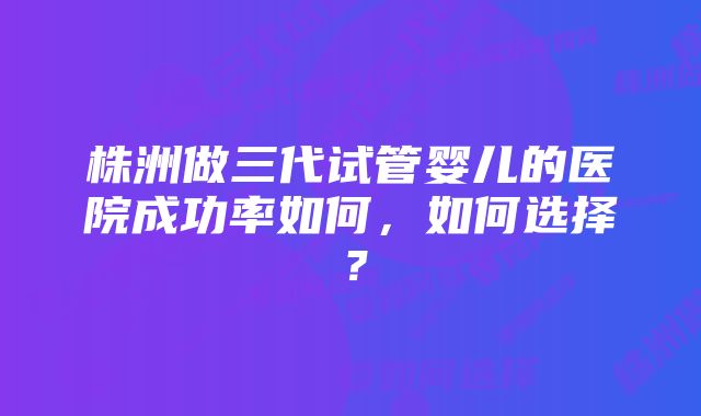 株洲做三代试管婴儿的医院成功率如何,如何选择?