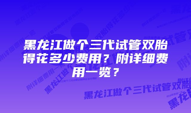 黑龙江做个三代试管双胎得花多少费用?附详细费用一览?
