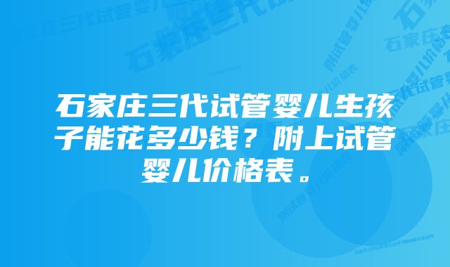 石家庄三代试管婴儿生孩子能花多少钱?附上试管婴儿价格表。