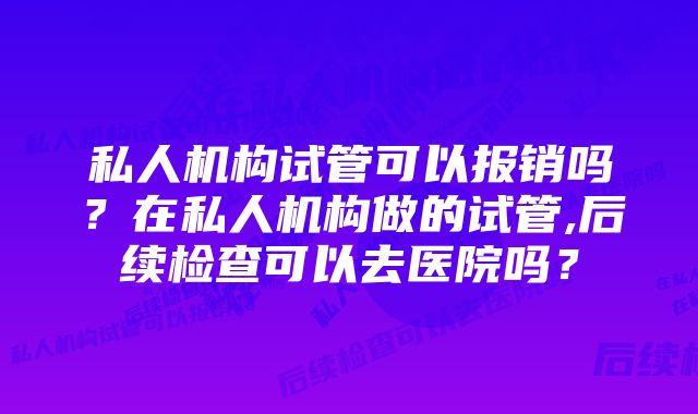私人机构试管可以报销吗?在私人机构做的试管,后续检查可以去医院吗?