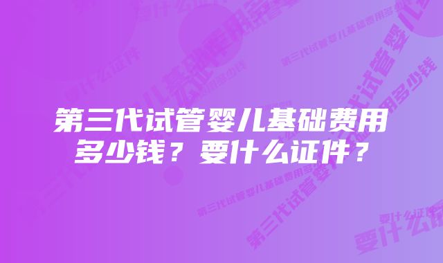 第三代试管婴儿基础费用多少钱?要什么证件?