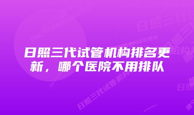日照三代试管机构排名更新,哪个医院不用排队