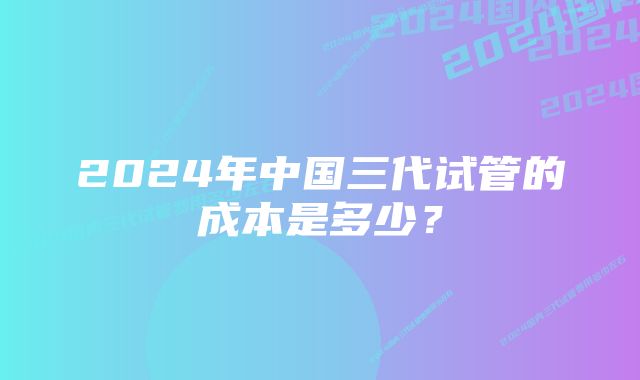 2024年中国三代试管的成本是多少?