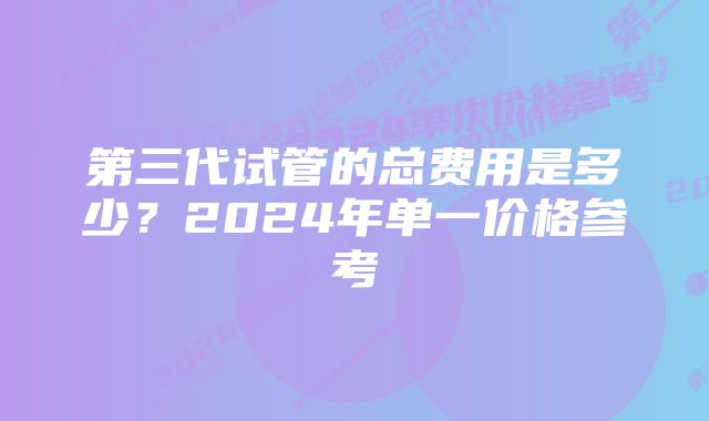 第三代试管的总费用是多少?2024年单一价格参考