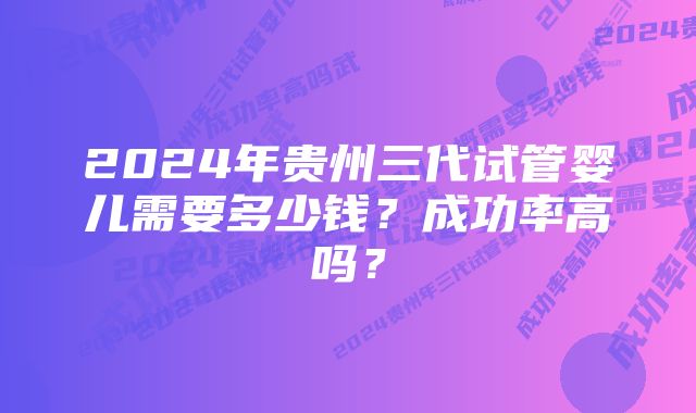 2024年贵州三代试管婴儿需要多少钱?成功率高吗?