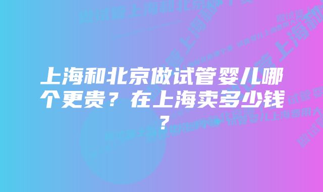 上海和北京做试管婴儿哪个更贵?在上海卖多少钱?