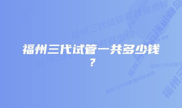 福州三代试管一共多少钱?