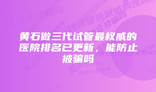 黄石做三代试管最权威的医院排名已更新,能防止被骗吗