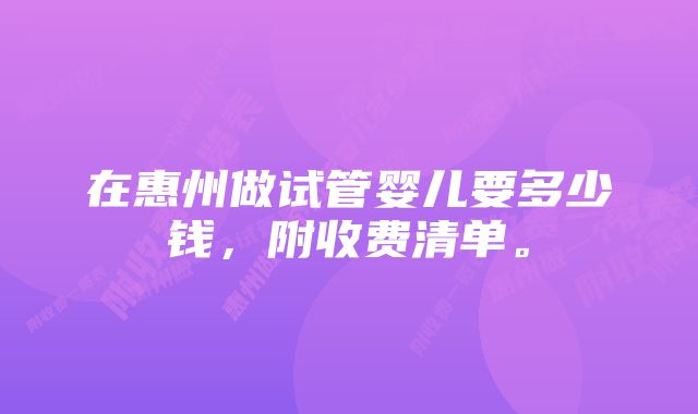 在惠州做试管婴儿要多少钱,附收费清单。