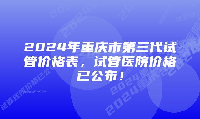 2024年重庆市第三代试管价格表,试管医院价格已公布!