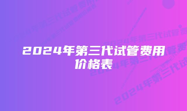 2024年第三代试管费用价格表