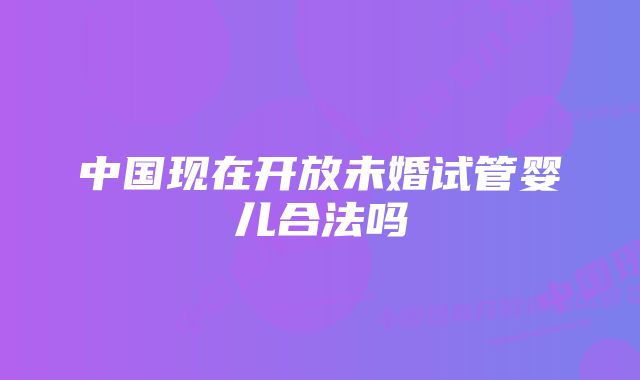 中国现在开放未婚试管婴儿合法吗