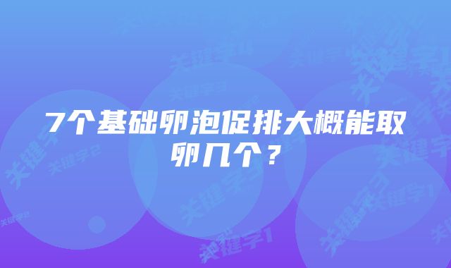 7个基础卵泡促排大概能取卵几个?