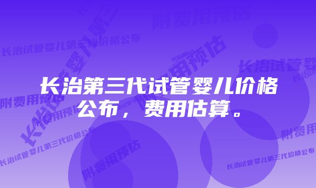 长治第三代试管婴儿价格公布,费用估算。