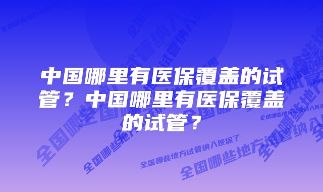 中国哪里有医保覆盖的试管?中国哪里有医保覆盖的试管?
