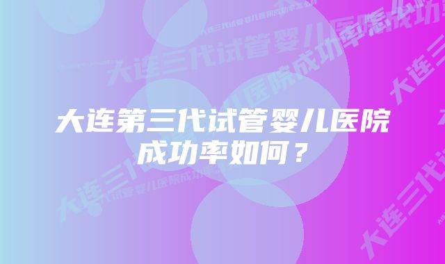 大连第三代试管婴儿医院成功率如何？