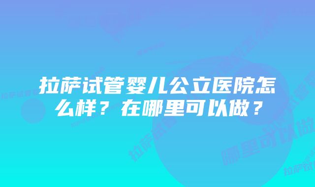 拉萨试管婴儿公立医院怎么样?在哪里可以做?