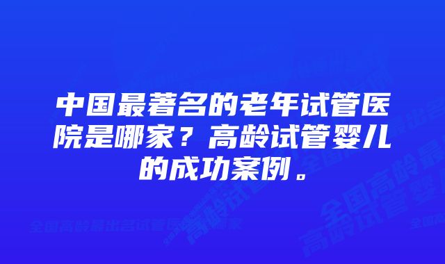 中国最著名的老年试管医院是哪家?高龄试管婴儿的成功案例。