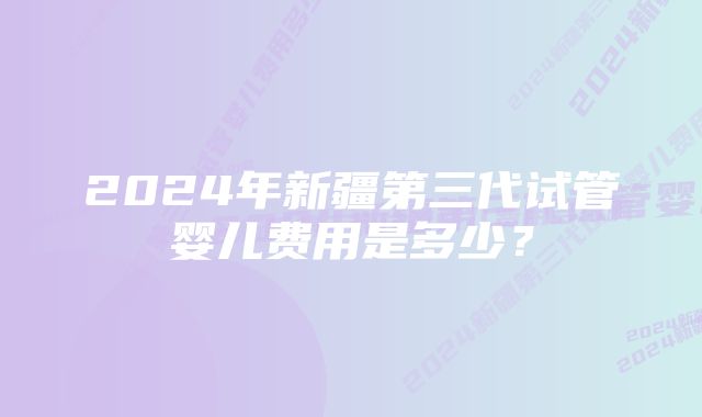 2024年新疆第三代试管婴儿费用是多少?