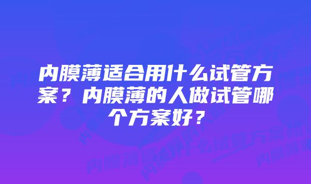 内膜薄适合用什么试管方案?内膜薄的人做试管哪个方案好?