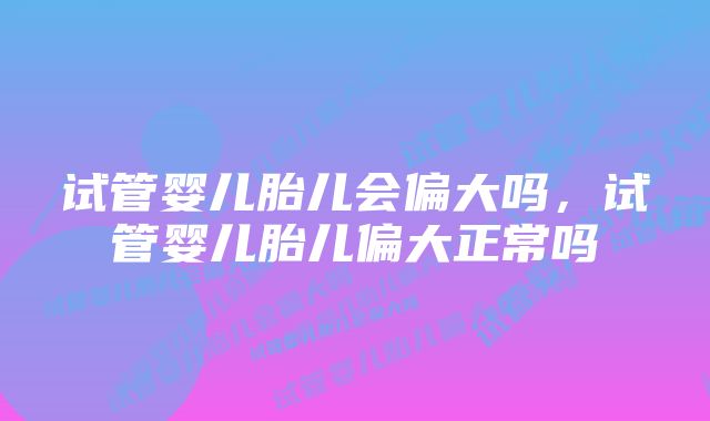 试管婴儿胎儿会偏大吗,试管婴儿胎儿偏大正常吗