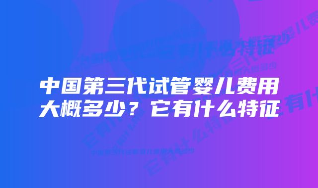 中国第三代试管婴儿费用大概多少?它有什么特征