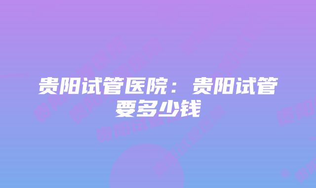 贵阳试管医院:贵阳试管要多少钱