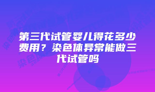 第三代试管婴儿得花多少费用?染色体异常能做三代试管吗