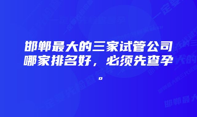 邯郸最大的三家试管公司哪家排名好,必须先查孕。