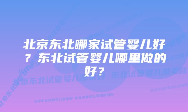 北京东北哪家试管婴儿好?东北试管婴儿哪里做的好?