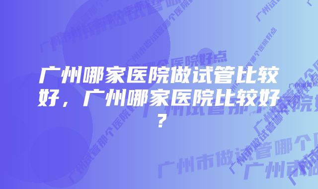 广州哪家医院做试管比较好,广州哪家医院比较好?