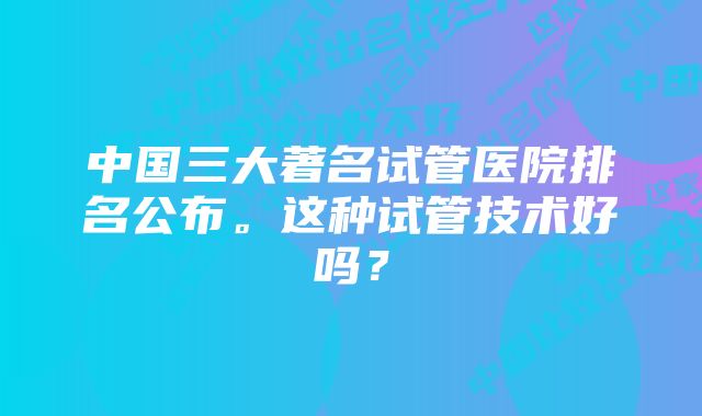 中国三大著名试管医院排名公布。这种试管技术好吗?