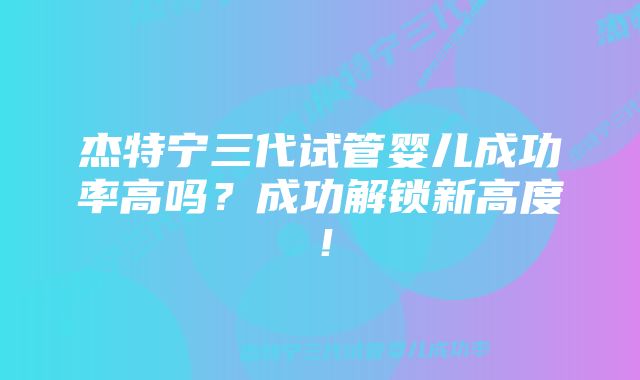 杰特宁三代试管婴儿成功率高吗?成功解锁新高度!